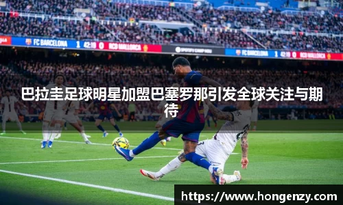 巴拉圭足球明星加盟巴塞罗那引发全球关注与期待