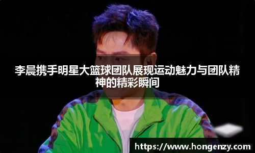 李晨携手明星大篮球团队展现运动魅力与团队精神的精彩瞬间